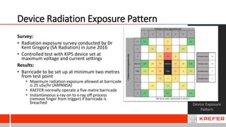 Device Radiation Exposure Pattern
Device Exposure
Pattern
Survey:
• Radiation exposure survey conducted by Dr
Kent Gregory (SA Radiation) in June 2016
• Controlled test with KIPS device set at
maximum voltage and current settings
Results:
• Barricade to be set up at minimum two metres
from test point
• Maximum radiation exposure allowed at barricade
is 25 uSv/hr (ARPANSA)
• KAEFER normally operate a five metre barricade
• Instantaneous x-ray on to x-ray off process
(remove finger from trigger) if barricade is
breached
 