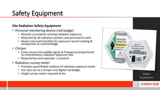 Safety Equipment
Safety
Equipment
Site Radiation Safety Equipment
• Personal monitoring device (rad badge)
• Records cumulative ionising radiation exposure
• Required by all radiation workers and personal to each
• Device returned monthly for exposure record reading &
comparison to control badge
• Chirper
• Emits visual and audible signal at frequency proportional
to instantaneous radiation exposure rate
• Required by each operator / assistant
• Radiation survey meter
• Provides quantifiable readout of radiation exposure levels
• Can also act as a chirper and digital rad badge.
• Single survey meter required to be
 