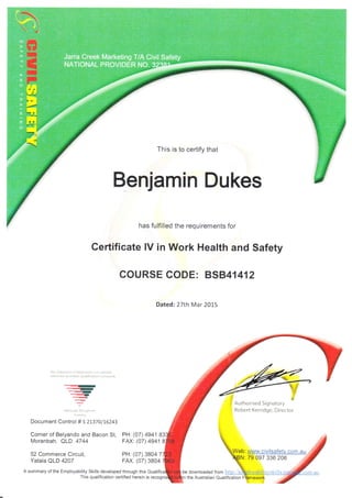 This is to certify that
Benjamin Dukes
has fulfilled the requirements for
Certificate lV in Work Health and Safety
COURSE CODE: BSB41412
Dated: 27th Mar 2O15
-fh:r
:talenreilt oi Attrrnme,r ,5 (:icqrrtid
w(hln the A!it.r,,ir Qiriili(;lron ['dnrewo'l
Corner of Belyando and Bacon St, PH: (07) 4941 8
<rf
..."qD
qi.u
_-{{t
{-.n'
.F
Nailar.)l{r 9,:{ aqr!lail
TfnJnrnlj
Document Control # 521370/16243
Moranbah. C,LD.4744
52 Commerce Circuit,
Yatala QLD 4207
FAX: (07)4941
PH: (07) 38047
FAX: (07) 3804
A summary of the Employability Skills developed through this Quali be downloaded from
This qualification certified herein is the Australian Qualifi cation
79 097 336 206
 