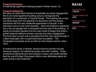 RA103
Building Area: (sf)
7,000 SF
Cost per Square Foot:
$129
Construction Cost
$900,000
Date of Completion:
2015
Program Summary:
A multi-family apartment building located in Winter Haven, FL.
Program Statement:
Set upon an urban block devoid of practically any street engagement,
this 9-unit rental apartment building aims to reinvigorate the
downtown of a small town in Central Florida.  The building site is only
one block away from the epicenter of downtown and this project
represents the ﬁrst new residential apartments to be built  in the
downtown area in over three decades.   Each two-bedroom apartment
has a two car garage that is accessed from the rear of the building.  A
series of courtyard gardens line the main street frontage that strike a
perfect balance between privacy, security and urban engagement.
The front door to each unit is accessed from the main street through a
rusted metal gate with a customized laser-cut pattern.  The
landscaped courtyards serve as both an entry feature and an urban
‘yard’.
A randomized series of slender vertical columns provide not only
structural support, but additional privacy and solar shading.  These
architectural elements give the building a unique, yet honest identity.
Built for only $110/psf, this project offers a new affordable option for
urban living in this small town.
 