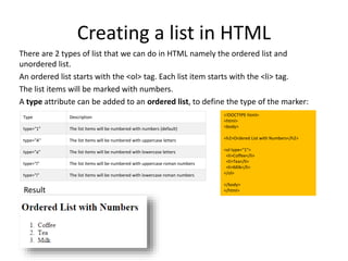 <!DOCTYPE html>
<html>
<body>
<h2>Ordered List with Numbers</h2>
<ol type="1">
<li>Coffee</li>
<li>Tea</li>
<li>Milk</li>
</ol>
</body>
</html>
Type Description
type="1" The list items will be numbered with numbers (default)
type="A" The list items will be numbered with uppercase letters
type="a" The list items will be numbered with lowercase letters
type="I" The list items will be numbered with uppercase roman numbers
type="i" The list items will be numbered with lowercase roman numbers
Creating a list in HTML
There are 2 types of list that we can do in HTML namely the ordered list and
unordered list.
An ordered list starts with the <ol> tag. Each list item starts with the <li> tag.
The list items will be marked with numbers.
A type attribute can be added to an ordered list, to define the type of the marker:
Result
 