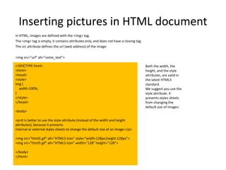 Both the width, the
height, and the style
attributes, are valid in
the latest HTML5
standard.
We suggest you use the
style attribute. It
prevents styles sheets
from changing the
default size of images:
Inserting pictures in HTML document
In HTML, images are defined with the <img> tag.
The <img> tag is empty, it contains attributes only, and does not have a closing tag.
The src attribute defines the url (web address) of the image:
<img src="url" alt="some_text">
<!DOCTYPE html>
<html>
<head>
<style>
img {
width:100%;
}
</style>
</head>
<body>
<p>It is better to use the style attribute (instead of the width and height
attributes), because it prevents
internal or external styles sheets to change the default size of an image:</p>
<img src="html5.gif" alt="HTML5 Icon" style="width:128px;height:128px">
<img src="html5.gif" alt="HTML5 Icon" width="128" height="128">
</body>
</html>
 