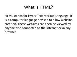 What is HTML?
HTML stands for Hyper Text Markup Language. It
is a computer language devised to allow website
creation. These websites can then be viewed by
anyone else connected to the Internet or in any
browser.
 