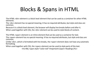 Blocks & Spans in HTML
The HTML <div> element is a block level element that can be used as a container for other HTML
elements.
The <div> element has no special meaning. It has no required attributes, but style and class are
common.
Because it is a block level element, the browser will display line breaks before and after it.
When used together with CSS, the <div> element can be used to style blocks of content.
The HTML <span> element is an inline element that can be used as a container for text.
The <span> element has no special meaning. It has no required attributes, but style and class are
common.
Unlike <div>, which is formatted with line breaks, the <span> element does not have any automatic
formatting.
When used together with CSS, the <span> element can be used to style parts of the text:
<h1>My <span style="color:red">Important</span> Heading</h1>
 