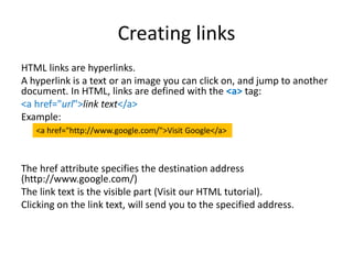 Creating links
HTML links are hyperlinks.
A hyperlink is a text or an image you can click on, and jump to another
document. In HTML, links are defined with the <a> tag:
<a href="url">link text</a>
Example:
The href attribute specifies the destination address
(http://www.google.com/)
The link text is the visible part (Visit our HTML tutorial).
Clicking on the link text, will send you to the specified address.
<a href="http://www.google.com/">Visit Google</a>
 