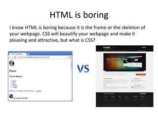 HTML is boring
I know HTML is boring because it is the frame or the skeleton of
your webpage. CSS will beautify your webpage and make it
pleasing and attractive, but what is CSS?
 