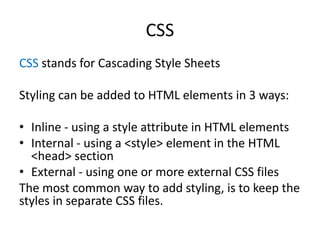 CSS
CSS stands for Cascading Style Sheets
Styling can be added to HTML elements in 3 ways:
• Inline - using a style attribute in HTML elements
• Internal - using a <style> element in the HTML
<head> section
• External - using one or more external CSS files
The most common way to add styling, is to keep the
styles in separate CSS files.
 