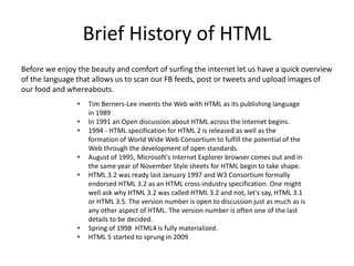 Brief History of HTML
Before we enjoy the beauty and comfort of surfing the internet let us have a quick overview
of the language that allows us to scan our FB feeds, post or tweets and upload images of
our food and whereabouts.
• Tim Berners-Lee invents the Web with HTML as its publishing language
in 1989
• In 1991 an Open discussion about HTML across the Internet begins.
• 1994 - HTML specification for HTML 2 is released as well as the
formation of World Wide Web Consortium to fulfill the potential of the
Web through the development of open standards.
• August of 1995, Microsoft's Internet Explorer browser comes out and in
the same year of November Style sheets for HTML begin to take shape.
• HTML 3.2 was ready last January 1997 and W3 Consortium formally
endorsed HTML 3.2 as an HTML cross-industry specification. One might
well ask why HTML 3.2 was called HTML 3.2 and not, let's say, HTML 3.1
or HTML 3.5. The version number is open to discussion just as much as is
any other aspect of HTML. The version number is often one of the last
details to be decided.
• Spring of 1998 HTML4 is fully materialized.
• HTML 5 started to sprung in 2009
 