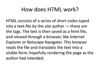 How does HTML work?
HTML consists of a series of short codes typed
into a text-file by the site author — these are
the tags. The text is then saved as a html file,
and viewed through a browser, like Internet
Explorer or Netscape Navigator. This browser
reads the file and translates the text into a
visible form, hopefully rendering the page as the
author had intended.
 