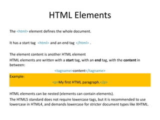 HTML Elements
The <html> element defines the whole document.
It has a start tag and an end tag .
The element content is another HTML element
HTML elements are written with a start tag, with an end tag, with the content in
between:
<tagname>content</tagname>
Example:
<p>My first HTML paragraph.</p>
HTML elements can be nested (elements can contain elements).
The HTML5 standard does not require lowercase tags, but it is recommended to use
lowercase in HTML4, and demands lowercase for stricter document types like XHTML.
<html> </html>
 