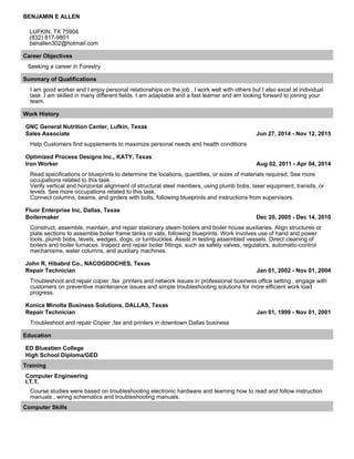 BENJAMIN E ALLEN
LUFKIN, TX 75904
(832) 817-9801
benallen302@hotmail.com
Career Objectives
Seeking a career in Forestry
Summary of Qualifications
I am good worker and I enjoy personal relationships on the job , I work well with others but I also excel at individual
task .I am skilled in many different fields. I am adaptable and a fast learner and am looking forward to joining your
team.
Work History
GNC General Nutrition Center, Lufkin, Texas
Sales Associate Jun 27, 2014 - Nov 12, 2015
Help Customers find supplements to maximize personal needs and health conditions
Optimized Process Designs Inc., KATY, Texas
Iron Worker Aug 02, 2011 - Apr 04, 2014
Read specifications or blueprints to determine the locations, quantities, or sizes of materials required. See more
occupations related to this task.
Verify vertical and horizontal alignment of structural steel members, using plumb bobs, laser equipment, transits, or
levels. See more occupations related to this task.
Connect columns, beams, and girders with bolts, following blueprints and instructions from supervisors.
Fluor Enterprise Inc, Dallas, Texas
Boilermaker Dec 20, 2005 - Dec 14, 2010
Construct, assemble, maintain, and repair stationary steam boilers and boiler house auxiliaries. Align structures or
plate sections to assemble boiler frame tanks or vats, following blueprints. Work involves use of hand and power
tools, plumb bobs, levels, wedges, dogs, or turnbuckles. Assist in testing assembled vessels. Direct cleaning of
boilers and boiler furnaces. Inspect and repair boiler fittings, such as safety valves, regulators, automatic-control
mechanisms, water columns, and auxiliary machines.
John R. Hibabrd Co., NACOGDOCHES, Texas
Repair Technician Jan 01, 2002 - Nov 01, 2004
Troubleshoot and repair copier ,fax ,printers and network issues in professional business office setting , engage with
customers on preventive maintenance issues and simple troubleshooting solutions for more efficient work load
progress.
Konica Minolta Business Solutions, DALLAS, Texas
Repair Technician Jan 01, 1999 - Nov 01, 2001
Troubleshoot and repair Copier ,fax and printers in downtown Dallas business
Education
ED Bluestien College
High School Diploma/GED
Training
Computer Engineering
I.T.T.
Course studies were based on troubleshooting electronic hardware and learning how to read and follow instruction
manuals , wiring schematics and troubleshooting manuals.
Computer Skills
 