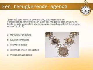 “[Het is] ten zeerste gewenscht, dat tusschen de
verschillende Universiteiten zooveel mogelijk samenwerking
besta in alle quaesties die hare gemeenschappelijke belangen
raken.” (1919)
a. Hooglerarenbeleid
b. Studentenbeleid
c. Promotiebeleid
d. Internationale contacten
e. Wetenschapsbeleid
Een terugkerende agenda
 