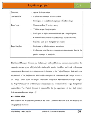 Prepared by: Dawit Bogale Submitted to: Dave Mukerman
Capstone project 2012
99
Customer
representative
 Attend design sessions
 Review and comment on draft system.
 Participate as needed in other project related meetings.
Team Lead  Measure and verify project scope
 Validate scope change requests
 Participate in impact assessments of scope change requests
 Communicate outcomes of scope change requests to team
 Facilitate team level change review process
Team Member  Participate in defining change resolutions
 Evaluate the need for scope changes and communicate them to the
project manager as necessary
The Project Manager, Sponsor and Stakeholders will establish and approve documentation for
measuring project scope which includes deliverable quality checklists and work performance
measurements. Proposed scope changes may be initiated by the Project Manager, Stakeholders or
any member of the project team. The Project Manager will submit the scope change request to
the Change Control Board and Project Sponsor for acceptance. After approval of scope changes,
the Project Manager will update all project documents and communicate the scope change to all
stakeholders. The Project Sponsor is responsible for the acceptance of the final project
deliverables and project scope. [6]
4.1.1 Define Scope
The scope of the project management in the Direct Connector between I-10 and highway 99
Bridge project includes:
 
