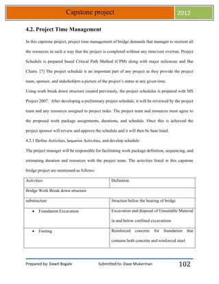 Prepared by: Dawit Bogale Submitted to: Dave Mukerman
Capstone project 2012
102
4.2. Project Time Management
In this capstone project, project time management of bridge demands that manager to reorient all
the resources in such a way that the project is completed without any time/cost overrun. Project
Schedule is prepared based Critical Path Method (CPM) along with major milestone and Bar
Charts. [7] The project schedule is an important part of any project as they provide the project
team, sponsor, and stakeholders a picture of the project’s status at any given time.
Using work break down structure created previously, the project schedules is prepared with MS
Project 2007. After developing a preliminary project schedule, it will be reviewed by the project
team and any resources assigned to project tasks. The project team and resources must agree to
the proposed work package assignments, durations, and schedule. Once this is achieved the
project sponsor will review and approve the schedule and it will then be base lined.
4.2.1 Define Activities, Sequence Activities, and develop schedule
The project manager will be responsible for facilitating work package definition, sequencing, and
estimating duration and resources with the project team. The activities listed in this capstone
bridge project are mentioned as follows:
Activities Definition
Bridge Work Break down structure
substructure Structure below the bearing of bridge
 Foundation Excavation Excavation and disposal of Unsuitable Material
in and below confined excavations
 Footing Reinforced concrete for foundation that
contains both concrete and reinforced steel
 