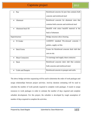 Prepared by: Dawit Bogale Submitted to: Dave Mukerman
Capstone project 2012
103
 Pier Reinforced concrete for pier that contains both
concrete and reinforced steel
 Abutment Reinforced concrete for abutment stem that
contains both concrete and reinforced steel
 Abutment back fill Backfill with select backfill material at the
back of abutment.
Superstructure Bridge structure above bearing.
 IV Girder AASHTO standard Pre-stressed concrete I
girders, supply on Site.
 Deck Forms Forms for Reinforced concrete deck slab that
cast on site.
 Shear Connectors To rearrange and supply shear connector.
 Deck Reinforced concrete deck slab that contains
both concrete and reinforced steel.
 Curbs and Parapets Reinforced concrete in parapet and curbs.
The above bridge activities sequencing will be used to determine the order of work packages and
assign relationships between project activities. Activity duration estimating will be used to
calculate the number of work periods required to complete work packages. It needs to assign
resources to work packages in order to estimate the number of days required and complete
schedule development. For this project, the schedule is developed by rough assumption of
number of days required to complete the activities.
 