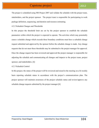 Prepared by: Dawit Bogale Submitted to: Dave Mukerman
Capstone project 2012
104
The project is scheduled using MS Project 2007 and validate the schedule with the project team,
stakeholders, and the project sponsor. The project team is responsible for participating in work
package definition, sequencing, and duration and resource estimating.
4.2.2 Schedule Changes and Thresholds
In this project the threshold limit are set by the project sponsor to establish the schedule
parameters within which the project is expected to operate. The activities which may potentially
cause a schedule change which exceeds these boundary conditions must have a schedule change
request submitted and approved by the sponsor before the schedule change is made. Any change
requests that do not meet these thresholds may be submitted to the project manager for approval.
Once the change request has been reviewed and approved the project manager is responsible for
adjusting the schedule and communicating all changes and impacts to the project team, project
sponsor, and stakeholders. [6]
4.2.3 Schedule Control
In this project, the status of the project will be reviewed and raised in the meeting on a bi-weekly
basis reporting schedule status in accordance with the project’s communications plan. The
project sponsor will maintain awareness of the project schedule status and review/approve any
schedule change requests submitted by the project manager.[6]
 