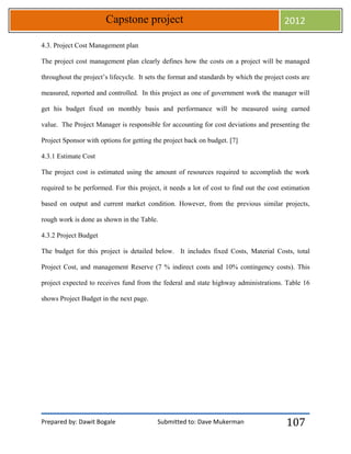 Prepared by: Dawit Bogale Submitted to: Dave Mukerman
Capstone project 2012
107
4.3. Project Cost Management plan
The project cost management plan clearly defines how the costs on a project will be managed
throughout the project’s lifecycle. It sets the format and standards by which the project costs are
measured, reported and controlled. In this project as one of government work the manager will
get his budget fixed on monthly basis and performance will be measured using earned
value. The Project Manager is responsible for accounting for cost deviations and presenting the
Project Sponsor with options for getting the project back on budget. [7]
4.3.1 Estimate Cost
The project cost is estimated using the amount of resources required to accomplish the work
required to be performed. For this project, it needs a lot of cost to find out the cost estimation
based on output and current market condition. However, from the previous similar projects,
rough work is done as shown in the Table.
4.3.2 Project Budget
The budget for this project is detailed below. It includes fixed Costs, Material Costs, total
Project Cost, and management Reserve (7 % indirect costs and 10% contingency costs). This
project expected to receives fund from the federal and state highway administrations. Table 16
shows Project Budget in the next page.
 