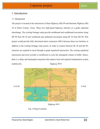 Prepared by: Dawit Bogale Submitted to: Dave Mukerman
Capstone project 2012
10
1. Introduction
1.1. Background
The project is located at the intersection of State Highway (SH) 99 and Interstate Highway (IH)
10 in Harris County, Texas. These two high-speed highways intersect at a grade separated
interchange. The existing frontage roads provide northbound and southbound movements along
SH 99 from IH 10 and westbound and eastbound movements along IH 10 from SH 99. This
project would provide fully directional direct connectors (DCs) between these two facilities in
addition to the existing frontage road system. In order to connect between IH 10 and SH 99,
motorists are required to travel through at grade signalized intersection. The existing signalized
intersection and travel corridor is insufficient to cycle the anticipated volume of traffic. Hence,
there is a delay and interrupted connection that reduces local and regional transportation system
mobility [8]. Highway 99 N
I-10 W I-10 E
Highway 99 S
Fig. 1 Project Location
 