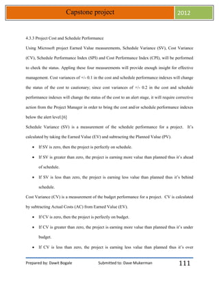 Prepared by: Dawit Bogale Submitted to: Dave Mukerman
Capstone project 2012
111
4.3.3 Project Cost and Schedule Performance
Using Microsoft project Earned Value measurements, Schedule Variance (SV), Cost Variance
(CV), Schedule Performance Index (SPI) and Cost Performance Index (CPI), will be performed
to check the status. Appling these four measurements will provide enough insight for effective
management. Cost variances of +/- 0.1 in the cost and schedule performance indexes will change
the status of the cost to cautionary; since cost variances of +/- 0.2 in the cost and schedule
performance indexes will change the status of the cost to an alert stage, it will require corrective
action from the Project Manager in order to bring the cost and/or schedule performance indexes
below the alert level.[6]
Schedule Variance (SV) is a measurement of the schedule performance for a project. It’s
calculated by taking the Earned Value (EV) and subtracting the Planned Value (PV).
 If SV is zero, then the project is perfectly on schedule.
 If SV is greater than zero, the project is earning more value than planned thus it’s ahead
of schedule.
 If SV is less than zero, the project is earning less value than planned thus it’s behind
schedule.
Cost Variance (CV) is a measurement of the budget performance for a project. CV is calculated
by subtracting Actual Costs (AC) from Earned Value (EV).
 If CV is zero, then the project is perfectly on budget.
 If CV is greater than zero, the project is earning more value than planned thus it’s under
budget.
 If CV is less than zero, the project is earning less value than planned thus it’s over
 