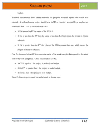 Prepared by: Dawit Bogale Submitted to: Dave Mukerman
Capstone project 2012
112
budget.
Schedule Performance Index (SPI) measures the progress achieved against that which was
planned. A well performing project should have its SPI as close to 1 as possible, or maybe even
a little less than 1. SPI is calculated as EV/PV.
 If EV is equal to PV the value of the SPI is 1.
 If EV is less than the PV then the value is less than 1, which means the project is behind
schedule.
 If EV is greater than the PV the value of the SPI is greater than one, which means the
project is ahead of schedule.
Cost Performance Index (CPI) measures the value of the work completed compared to the actual
cost of the work completed. CPI is calculated as EV/AC.
 If CPI is equal to 1 the project is perfectly on budget.
 If the CPI is greater than 1 the project is under budget.
 If it’s less than 1 the project is over budget.
Table 17 shows the performance cost and schedule in the next page.
 