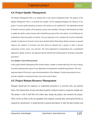 Prepared by: Dawit Bogale Submitted to: Dave Mukerman
Capstone project 2012
115
4.4. Project Quality Management
The Quality Management Plan is an integral part of any project management plan. The purpose of the
Quality Management Plan is to describe how quality will be managed throughout the lifecycle of the
project. It ensures quality planning, assurance, and controls are all conducted [7]. All stakeholders should
be familiar with how quality will be planned, assured, and controlled. Training to staff should be provided
to update the quality control measure and it should become part of the work culture. At site laboratory be
established to check the quality of concrete. Tests are analyzed at site to produce the concrete of desirable
strength. Compaction of concrete is given more attention before final setting. Quality assurance on ground
improves the aesthetic of structures and must always be planned into a project in order to prevent
unnecessary rework, waste, cost, and time. The Texas department of transportation has a standardized
approach to quality; however, the approach must be defined and communicated to all project responsible
personnel’s.
4.4.1 Quality Control Measurements
In this project Quality Management Plan should contain a sample or useable table/log to be used in taking
tests and comparing them against Texas department of transportation standards/requirements. The most
important aspect of this log is to provide documentation of the findings. If actual measurements do not
meet the standards or requirements then some action must be taken.
4.5. Project Human Resource Management
Manager should put the engineers or responsible personnel’s to activities they can perform
better. The characteristic of each individual should be studied in detail to assign the suitable job.
The project is full of staff that will collect data, design the project, and construct the project.
There will be an office on the site equipped with computer, meeting halls, and required facility as
required by specification. It should provide a general description of what the plan includes and
 