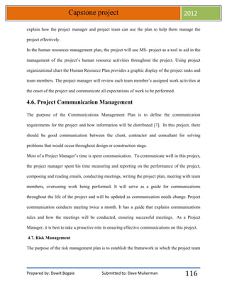 Prepared by: Dawit Bogale Submitted to: Dave Mukerman
Capstone project 2012
116
explain how the project manager and project team can use the plan to help them manage the
project effectively.
In the human resources management plan, the project will use MS- project as a tool to aid in the
management of the project’s human resource activities throughout the project. Using project
organizational chart the Human Resource Plan provides a graphic display of the project tasks and
team members. The project manager will review each team member’s assigned work activities at
the onset of the project and communicate all expectations of work to be performed.
4.6. Project Communication Management
The purpose of the Communications Management Plan is to define the communication
requirements for the project and how information will be distributed [7]. In this project, there
should be good communication between the client, contractor and consultant for solving
problems that would occur throughout design or construction stage.
Most of a Project Manager’s time is spent communication. To communicate well in this project,
the project manager spent his time measuring and reporting on the performance of the project,
composing and reading emails, conducting meetings, writing the project plan, meeting with team
members, overseeing work being performed. It will serve as a guide for communications
throughout the life of the project and will be updated as communication needs change. Project
communication conducts meeting twice a month. It has a guide that explains communications
rules and how the meetings will be conducted, ensuring successful meetings. As a Project
Manager, it is best to take a proactive role in ensuring effective communications on this project.
4.7. Risk Management
The purpose of the risk management plan is to establish the framework in which the project team
 