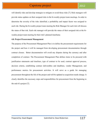 Prepared by: Dawit Bogale Submitted to: Dave Mukerman
Capstone project 2012
117
will identify risks and develop strategies to mitigate or avoid those risks [7]. Risk managers will
provide status updates on their assigned risks in the bi-weekly project team meetings. In order to
determine the severity of the risks identified, a probability and impact factor was assigned to
each risk. During the bi-weekly project team meeting the Risk Manager for each risk will discuss
the status of that risk. Each risk manager will provide the status of their assigned risk at the bi-
weekly project team meeting for their risk’s planned timeframe.
4.8. Project Procurement Management
The purpose of the Procurement Management Plan is to define the procurement requirements for
the project and how it will be managed from developing procurement documentation through
contract closure. Better documentation will avoid any disputes during the currency and after
completion of contract. The Procurement Management Plan defines items to be procured with
justification statements and timelines, type of contract to be used, contract approval process,
decision criteria, establishing contract deliverables and deadlines, vendor Management, and
performance metrics for procurement activities. It will serve as a guide for managing
procurement throughout the life of the project and will be updated as acquisition needs change. It
clearly identifies the necessary steps and responsibilities for procurement from the beginning to
the end of a project [7].
 