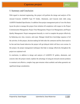 Prepared by: Dawit Bogale Submitted to: Dave Mukerman
Capstone project 2012
118
5. Summary and Conclusion
With regard to structural engineering, this project will perform the design and analysis of Pre
stressed Concrete AASHTO Type IV Girder, Abutments, and Concrete deck slabs using
AASHTO Standard Specification. In addition from project management point of view this thesis
layout the plan to manage this project from initiation till completion with respect to the Project
Communication Management, Project Time Management, Project Cost Management, and Project
Quality Management. Project management basically is a tool to complete the project effectively
by balancing cost, time, resource, and scope. Manager should have knowledge sequence of all
the activities. In this project, decision making for both sides the contractor and the client needs to
be fast and time bound otherwise the project will get delayed which will have cost overrun. In
this project, the project management techniques that help to manage effectively throughout the
project are explained well.
In conclusion, in addition to design and analysis of AASHTO IV girders, abutments, and
concrete slab, this project clearly explains the advantage of using pre-stressed concrete products
to construct cost effective, complex long span structure where aesthetic and urban geometric are
significant design consideration.
 