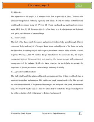 Prepared by: Dawit Bogale Submitted to: Dave Mukerman
Capstone project 2012
11
1.2. Objective
The importance of this project is to improve traffic flow by providing a Direct Connector that
enhances transportation continuity regionally and locally. It helps to connect northbound and
southbound movements along SH 99 from IH 10 and westbound and eastbound movements
along IH 10 from SH 99. The main objective of the thesis is to develop analysis and design of
slab, girder, and abutment of concrete bridge.
1.3. Thesis Content
The study of the thesis mainly focuses on application of the knowledge gained through different
courses on design and analysis of bridges. Based on the main objective of the thesis, the study
has focused on developing analysis and design of pre-stressed concrete bridge between I-10 and
Highway 99 using AASHTO Standard Bridge Specification. In addition to this, the project
management concept like project time, cost, quality, risk, human resource, and procurement
management will be included. Beside the above objective, the thesis helps to promote the
importance of precast pre-stressed concrete bridge for beauty of the city.
1.4. Applications and Limitations
The study shall benefit the client, public, and constructors as these bridges would only take a
short time to produce and assemble. This enables the quick restoration of traffic. The scope of
the study has been limited to the preparation of analysis and design for slab, girder, and abutment
only. This research may be used as a basis for future study to include the design of other parts of
the bridge so that the whole bridge could be designed and analyzed.
 