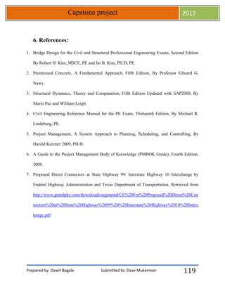 Prepared by: Dawit Bogale Submitted to: Dave Mukerman
Capstone project 2012
119
6. References:
1. Bridge Design for the Civil and Structural Professional Engineering Exams, Second Edition
By Robert H. Kim, MSCE, PE and Jai B. Kim, PH.D, PE.
2. Prestressed Concrete, A Fundamental Approach, Fifth Edition, By Professor Edward G.
Nawy.
3. Structural Dynamics, Theory and Computation, Fifth Edition Updated with SAP2000, By
Mario Paz and William Leigh
4. Civil Engineering Reference Manual for the PE Exam, Thirteenth Edition, By Michael R.
Lindeburg, PE.
5. Project Management, A System Approach to Planning, Scheduling, and Controlling, By
Harold Kerzner 2009, PH.D.
6. A Guide to the Project Management Body of Knowledge (PMBOK Guide), Fourth Edition,
2008.
7. Proposed Direct Connectors at State Highway 99/ Interstate Highway 10 Interchange by
Federal Highway Administration and Texas Department of Transportation, Retrieved from
http://www.grandpky.com/downloads/segmentd/CE%20For%20Proposed%20Direct%20Con
nectors%20at%20State%20Highway%2099%20%20Interstate%20Highway%2010%20Interc
hange.pdf
 