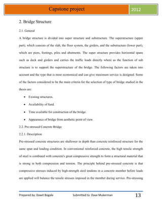 Prepared by: Dawit Bogale Submitted to: Dave Mukerman
Capstone project 2012
13
2. Bridge Structure
2.1. General
A bridge structure is divided into super structure and substructure. The superstructure (upper
part), which consists of the slab, the floor system, the girders, and the substructure (lower part),
which are piers, footings, piles and abutments. The super structure provides horizontal spans
such as deck and girders and carries the traffic loads directly where as the function of sub
structure is to support the superstructure of the bridge. The following factors are taken into
account and the type that is most economical and can give maximum service is designed. Some
of the factors considered to be the main criteria for the selection of type of bridge studied in the
thesis are:
 Existing structures.
 Availability of fund.
 Time available for construction of the bridge.
 Appearance of bridge from aesthetic point of view.
2.2. Pre-stressed Concrete Bridge
2.2.1. Description
Pre-stressed concrete structures are shallower in depth than concrete reinforced structure for the
same span and loading condition. In conventional reinforced concrete, the high tensile strength
of steel is combined with concrete's great compressive strength to form a structural material that
is strong in both compression and tension. The principle behind pre-stressed concrete is that
compressive stresses induced by high-strength steel tendons in a concrete member before loads
are applied will balance the tensile stresses imposed in the member during service. Pre-stressing
 