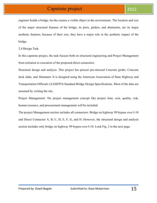 Prepared by: Dawit Bogale Submitted to: Dave Mukerman
Capstone project 2012
15
engineer builds a bridge, he/she creates a visible object in the environment. The location and size
of the major structural features of the bridge, its piers, girders, and abutments, are its major
aesthetic features; because of their size, they have a major role in the aesthetic impact of the
bridge.
2.4 Design Task
In this capstone project, the task focuses both on structural engineering and Project Management
from initiation to execution of the proposed direct connectors.
Structural design and analysis: This project has precast pre-stressed Concrete girder, Concrete
deck slabs, and Abutment. It is designed using the American Association of State Highway and
Transportation Officials (AASHTO) Standard Bridge Design Specifications. Most of the data are
assumed by visiting the site.
Project Management: The project management concept like project time, cost, quality, risk,
human resource, and procurement management will be included.
The project Management section includes all connectors: Bridge on highway 99 bypass over I-10
and Direct Connector A, B, C, D, E, F, G, and H. However, the structural design and analysis
section includes only bridge on highway 99 bypass over I-10. Look Fig. 2 in the next page.
 