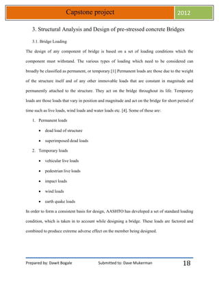 Prepared by: Dawit Bogale Submitted to: Dave Mukerman
Capstone project 2012
18
3. Structural Analysis and Design of pre-stressed concrete Bridges
3.1. Bridge Loading
The design of any component of bridge is based on a set of loading conditions which the
component must withstand. The various types of loading which need to be considered can
broadly be classified as permanent, or temporary.[1] Permanent loads are those due to the weight
of the structure itself and of any other immovable loads that are constant in magnitude and
permanently attached to the structure. They act on the bridge throughout its life. Temporary
loads are those loads that vary in position and magnitude and act on the bridge for short period of
time such as live loads, wind loads and water loads etc. [4]. Some of these are:
1. Permanent loads
 dead load of structure
 superimposed dead loads
2. Temporary loads
 vehicular live loads
 pedestrian live loads
 impact loads
 wind loads
 earth quake loads
In order to form a consistent basis for design, AASHTO has developed a set of standard loading
condition, which is taken in to account while designing a bridge. These loads are factored and
combined to produce extreme adverse effect on the member being designed.
 