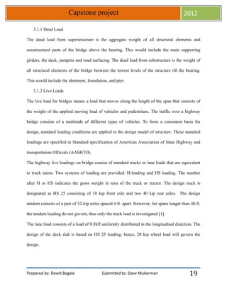 Prepared by: Dawit Bogale Submitted to: Dave Mukerman
Capstone project 2012
19
3.1.1 Dead Load
The dead load from superstructure is the aggregate weight of all structural elements and
nonstructural parts of the bridge above the bearing. This would include the main supporting
girders, the deck, parapets and road surfacing. The dead load from substructure is the weight of
all structural elements of the bridge between the lowest levels of the structure till the bearing.
This would include the abutment, foundation, and pier.
3.1.2 Live Loads
The live load for bridges means a load that moves along the length of the span that consists of
the weight of the applied moving load of vehicles and pedestrians. The traffic over a highway
bridge consists of a multitude of different types of vehicles. To form a consistent basis for
design, standard loading conditions are applied to the design model of structure. These standard
loadings are specified in Standard specification of American Association of State Highway and
transportation Officials (AASHTO).
The highway live loadings on bridge consist of standard trucks or lane loads that are equivalent
to truck trains. Two systems of loading are provided: H-loading and HS loading. The number
after H or HS indicates the gross weight in tons of the truck or tractor. The design truck is
designated as HS 25 consisting of 10 kip front axle and two 40 kip rear axles. The design
tandem consists of a pair of 32-kip axles spaced 4 ft. apart. However, for spans longer than 40 ft.
the tandem loading do not govern, thus only the truck load is investigated [1].
The lane load consists of a load of 0.8klf uniformly distributed in the longitudinal direction. The
design of the deck slab is based on HS 25 loading; hence, 20 kip wheel load will govern the
design.
 