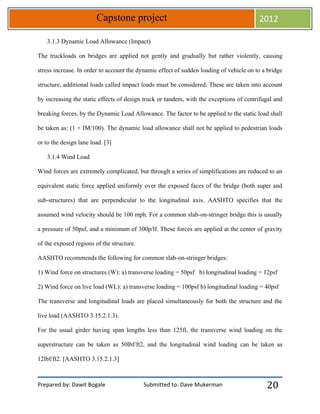 Prepared by: Dawit Bogale Submitted to: Dave Mukerman
Capstone project 2012
20
3.1.3 Dynamic Load Allowance (Impact)
The truckloads on bridges are applied not gently and gradually but rather violently, causing
stress increase. In order to account the dynamic effect of sudden loading of vehicle on to a bridge
structure, additional loads called impact loads must be considered. These are taken into account
by increasing the static effects of design truck or tandem, with the exceptions of centrifugal and
breaking forces, by the Dynamic Load Allowance. The factor to be applied to the static load shall
be taken as: (1 + IM/100). The dynamic load allowance shall not be applied to pedestrian loads
or to the design lane load. [3]
3.1.4 Wind Load
Wind forces are extremely complicated, but through a series of simplifications are reduced to an
equivalent static force applied uniformly over the exposed faces of the bridge (both super and
sub-structures) that are perpendicular to the longitudinal axis. AASHTO specifies that the
assumed wind velocity should be 100 mph. For a common slab-on-stringer bridge this is usually
a pressure of 50psf, and a minimum of 300p/lf. These forces are applied at the center of gravity
of the exposed regions of the structure.
AASHTO recommends the following for common slab-on-stringer bridges:
1) Wind force on structures (W): a) transverse loading = 50psf b) longitudinal loading = 12psf
2) Wind force on live load (WL): a) transverse loading = 100psf b) longitudinal loading = 40psf
The transverse and longitudinal loads are placed simultaneously for both the structure and the
live load (AASHTO 3.15.2.1.3).
For the usual girder having span lengths less than 125ft, the transverse wind loading on the
superstructure can be taken as 50lbf/ft2, and the longitudinal wind loading can be taken as
12lbf/ft2. [AASHTO 3.15.2.1.3]
 