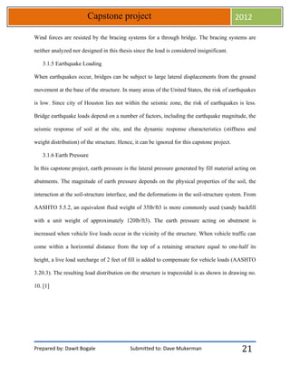 Prepared by: Dawit Bogale Submitted to: Dave Mukerman
Capstone project 2012
21
Wind forces are resisted by the bracing systems for a through bridge. The bracing systems are
neither analyzed nor designed in this thesis since the load is considered insignificant.
3.1.5 Earthquake Loading
When earthquakes occur, bridges can be subject to large lateral displacements from the ground
movement at the base of the structure. In many areas of the United States, the risk of earthquakes
is low. Since city of Houston lies not within the seismic zone, the risk of earthquakes is less.
Bridge earthquake loads depend on a number of factors, including the earthquake magnitude, the
seismic response of soil at the site, and the dynamic response characteristics (stiffness and
weight distribution) of the structure. Hence, it can be ignored for this capstone project.
3.1.6 Earth Pressure
In this capstone project, earth pressure is the lateral pressure generated by fill material acting on
abutments. The magnitude of earth pressure depends on the physical properties of the soil, the
interaction at the soil-structure interface, and the deformations in the soil-structure system. From
AASHTO 5.5.2, an equivalent fluid weight of 35lb/ft3 is more commonly used (sandy backfill
with a unit weight of approximately 120lb/ft3). The earth pressure acting on abutment is
increased when vehicle live loads occur in the vicinity of the structure. When vehicle traffic can
come within a horizontal distance from the top of a retaining structure equal to one-half its
height, a live load surcharge of 2 feet of fill is added to compensate for vehicle loads (AASHTO
3.20.3). The resulting load distribution on the structure is trapezoidal is as shown in drawing no.
10. [1]
 