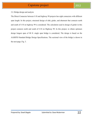 Prepared by: Dawit Bogale Submitted to: Dave Mukerman
Capstone project 2012
22
3.2. Bridge design and analysis
The Direct Connector between I-10 and highway 99 projects has eight connectors with different
span length. In this project, structural design of slab, girder, and abutment that connects north
and south of I-10 on highway 99 is considered. The calculation used in design of girder in this
project connects north and south of I-10 on Highway 99. In this project, to obtain optimum
design longest span of 80 ft. single span bridge is considered. The design is based on the
AASHTO Standard Bridge Design Specifications. The sectional view of the bridge is shown in
the next page, Fig. 3.
 