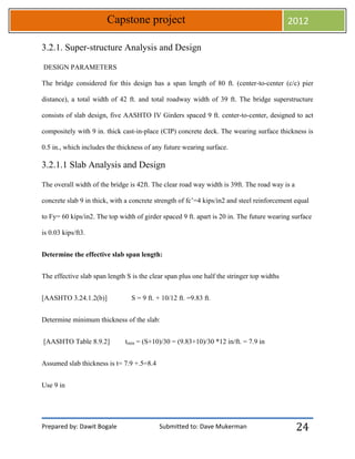 Prepared by: Dawit Bogale Submitted to: Dave Mukerman
Capstone project 2012
24
3.2.1. Super-structure Analysis and Design
DESIGN PARAMETERS
The bridge considered for this design has a span length of 80 ft. (center-to-center (c/c) pier
distance), a total width of 42 ft. and total roadway width of 39 ft. The bridge superstructure
consists of slab design, five AASHTO IV Girders spaced 9 ft. center-to-center, designed to act
compositely with 9 in. thick cast-in-place (CIP) concrete deck. The wearing surface thickness is
0.5 in., which includes the thickness of any future wearing surface.
3.2.1.1 Slab Analysis and Design
The overall width of the bridge is 42ft. The clear road way width is 39ft. The road way is a
concrete slab 9 in thick, with a concrete strength of fc’=4 kips/in2 and steel reinforcement equal
to Fy= 60 kips/in2. The top width of girder spaced 9 ft. apart is 20 in. The future wearing surface
is 0.03 kips/ft3.
Determine the effective slab span length:
The effective slab span length S is the clear span plus one half the stringer top widths
[AASHTO 3.24.1.2(b)] S = 9 ft. + 10/12 ft. =9.83 ft.
Determine minimum thickness of the slab:
[AASHTO Table 8.9.2] tmin = (S+10)/30 = (9.83+10)/30 *12 in/ft. = 7.9 in
Assumed slab thickness is t= 7.9 +.5=8.4
Use 9 in
 