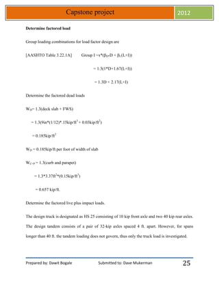 Prepared by: Dawit Bogale Submitted to: Dave Mukerman
Capstone project 2012
25
Determine factored load
Group loading combinations for load factor design are
[AASHTO Table 3.22.1A] Group I =ɤ*(βD*D + βL(L+I))
= 1.3(1*D+1.67(L+I))
= 1.3D + 2.17(L+I)
Determine the factored dead loads
WD= 1.3(deck slab + FWS)
= 1.3(9in*(1/12)*.15kip/ft3
+ 0.03kip/ft2
)
= 0.185kip/ft2
WD = 0.185kip/ft per foot of width of slab
WC+P = 1.3(curb and parapet)
= 1.3*3.37ft2
*(0.15kip/ft3
)
= 0.657 kip/ft.
Determine the factored live plus impact loads.
The design truck is designated as HS 25 consisting of 10 kip front axle and two 40 kip rear axles.
The design tandem consists of a pair of 32-kip axles spaced 4 ft. apart. However, for spans
longer than 40 ft. the tandem loading does not govern, thus only the truck load is investigated.
 
