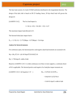 Prepared by: Dawit Bogale Submitted to: Dave Mukerman
Capstone project 2012
26
The lane load consists of a load of 0.8klf uniformly distributed in the longitudinal direction. The
design of the deck slab is based on HS 25 loading; hence, 20 kip wheel load will govern the
design.[1]
[AASHTO 3.8.2] The live load impact is:
I= 50/ (L+125) = 50/ (9ft + 125) = 0.37
The maximum impact load allowed is 0.3.
The factored wheel plus impact load is
PL+I = 2.17(L+I) = 2.17*(20kips + 0.3*20kips) = 56.4 kips
Analyze for factored moment.
For continuous spans, the factored positive and negative dead load moments are assumed to be
MD= (WD S2
)/10 = ((0.185 Kip/ft2
)*(9.83ft)2
)/10
MD =1.79ft-kips/ft. width of slab
Based on AASHTO 3.24.3.1 in slabs continuous over three or more supports, a continuity factor
of 0.8 is applicable. The factored positive and negative live load plus impact moments are:
[AASHTO 3.24.3.1 & Equation 3-15 ] ML+I= O.8*((S+2)/32)*PL+I
= 0.8((9.83+2)/32)*56.4
= 16.68 ft.-kips/ft. width of slab
 