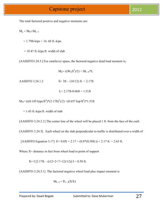 Prepared by: Dawit Bogale Submitted to: Dave Mukerman
Capstone project 2012
27
The total factored positive and negative moments are:
Mu = MD+ML+I
= 1.79ft-kips + 16. 68 ft.-kips
= 18.47 ft.-kips/ft. width of slab
[AASHTO3.24.5.] For cantilever spans, the factored negative dead load moment is;
MD= ((WDS2
)/2) + MC+P*L
AASHTO 3.24.1.2 S= 3ft – (10/12) ft. = 2.17ft
L= 2.17ft-0.66ft = 1.51ft
MD= (((0.185 kips/ft2
)*(2.17ft)2
)/2) +(0.657 kip/ft2
)*1.51ft
= 1.43 ft.-kips/ft. width of slab
[AASHTO 3.24.2.1] The center line of the wheel will be placed 1 ft. from the face of the curb.
[AASHTO 3.24.5] Each wheel on the slab perpendicular to traffic is distributed over a width of
[AASHTO Equation 3.17] E= 0.8X + 2.17 = (0.8*(0.58ft.)) + 2.17 ft. = 2.63 ft.
Where X= distance in feet from wheel load to point of support
X= I [2.17ft. - ((12+2+7+12)/12)] I = 0.58 ft.
[AASHTO 3.24.5.1] The factored negative wheel load plus impact moment is
ML+I = PL+ I(X/E)
 