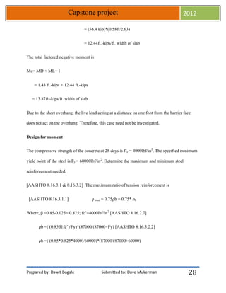 Prepared by: Dawit Bogale Submitted to: Dave Mukerman
Capstone project 2012
28
= (56.4 kip)*(0.58ft/2.63)
= 12.44ft.-kips/ft. width of slab
The total factored negative moment is
Mu= MD + ML+ I
= 1.43 ft.-kips + 12.44 ft.-kips
= 13.87ft.-kips/ft. width of slab
Due to the short overhang, the live load acting at a distance on one foot from the barrier face
does not act on the overhang. Therefore, this case need not be investigated.
Design for moment
The compressive strength of the concrete at 28 days is f’c = 4000lbf/in2
. The specified minimum
yield point of the steel is Fy = 60000lbf/in2
. Determine the maximum and minimum steel
reinforcement needed.
[AASHTO 8.16.3.1 & 8.16.3.2] The maximum ratio of tension reinforcement is
[AASHTO 8.16.3.1.1] ρ max = 0.75ρb = 0.75* ρb
Where, β =0.85-0.025= 0.825; fc’=4000lbf/in2
[AASHTO 8.16.2.7]
ρb =( (0.85β1fc’)/Fy)*(87000/(87000+Fy) [AASHTO 8.16.3.2.2]
ρb =( (0.85*0.825*4000)/60000)*(87000/(87000+60000)
 
