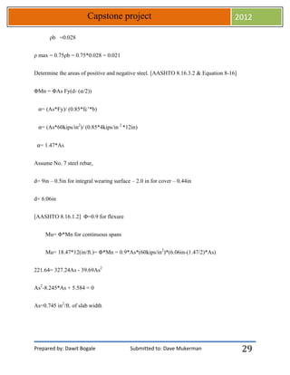 Prepared by: Dawit Bogale Submitted to: Dave Mukerman
Capstone project 2012
29
ρb =0.028
ρ max = 0.75ρb = 0.75*0.028 = 0.021
Determine the areas of positive and negative steel. [AASHTO 8.16.3.2 & Equation 8-16]
ΦMn = ΦAs Fy(d- (⍺/2))
⍺= (As*Fy)/ (0.85*fc’*b)
⍺= (As*60kips/in2
)/ (0.85*4kips/in 2
*12in)
⍺= 1.47*As
Assume No. 7 steel rebar,
d= 9in – 0.5in for integral wearing surface – 2.0 in for cover – 0.44in
d= 6.06in
[AASHTO 8.16.1.2] Φ=0.9 for flexure
Mu= Φ*Mn for continuous spans
Mu= 18.47*12(in/ft.)= Φ*Mn = 0.9*As*(60kips/in2
)*(6.06in-(1.47/2)*As)
221.64= 327.24As - 39.69As2
As2
-8.245*As + 5.584 = 0
As=0.745 in2
/ft. of slab width
 