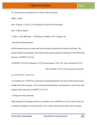 Prepared by: Dawit Bogale Submitted to: Dave Mukerman
Capstone project 2012
31
Yt= distance from centroidal axis to extreme fiber in tension
ΦMn≥ 1.2Mcr
Mcr= fr*Ig/yt= (7.5 ) *((12in)(9in)3
)/4.5in)*(1ft/12in)(1kip/ft)
Mcr= 6.404 ft.-kips/ft.
1.2 Mcr=1.2*6.404ft-kips = 7.68ft-kips/ft. [≤ΦMn=19.47 ft.-kips/ft. ok
Distribution Reinforcement
Reinforcement traverse to main steel reinforcement is placed in the bottom of all slabs. The
amount shall be a percentage of the main reinforcement required as determined in the following
formula. [AASHTO 3.24.10]
[AASHTO 3.24.10.2 & Equation 3-22] The percentage is 220/ (√S), with a maximum of 67%
= 220/ (√9.83ft) =70.17% [67%maximum allowed]
As= 0.67*0.7in2
= 0.47 in2
/ ft.
Use #6@9in (As= 0.59in2
/ft.) in the bottom and perpendicular to the main reinforcement in the
middle half of the slab span. 50% of the specified distribution reinforcement is used in the outer
quarters of the slab span. [AASHTO 3.24.10.3]
5. Design for shear and bond
Slabs designed for bending moment in accordance with AASHTO sec.3.24.3 (wheel loads) are
considered satisfactory in bond and shear. Fig. 4 shows slab and curb detail in the next page.
 