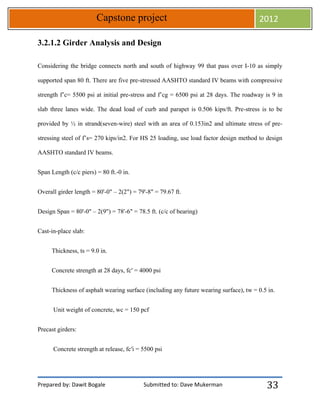 Prepared by: Dawit Bogale Submitted to: Dave Mukerman
Capstone project 2012
33
3.2.1.2 Girder Analysis and Design
Considering the bridge connects north and south of highway 99 that pass over I-10 as simply
supported span 80 ft. There are five pre-stressed AASHTO standard IV beams with compressive
strength f’c= 5500 psi at initial pre-stress and f’cg = 6500 psi at 28 days. The roadway is 9 in
slab three lanes wide. The dead load of curb and parapet is 0.506 kips/ft. Pre-stress is to be
provided by ½ in strand(seven-wire) steel with an area of 0.153in2 and ultimate stress of pre-
stressing steel of f’s= 270 kips/in2. For HS 25 loading, use load factor design method to design
AASHTO standard IV beams.
Span Length (c/c piers) = 80 ft.-0 in.
Overall girder length = 80'-0" – 2(2") = 79'-8" = 79.67 ft.
Design Span = 80'-0" – 2(9") = 78'-6" = 78.5 ft. (c/c of bearing)
Cast-in-place slab:
Thickness, ts = 9.0 in.
Concrete strength at 28 days, fc′ = 4000 psi
Thickness of asphalt wearing surface (including any future wearing surface), tw = 0.5 in.
Unit weight of concrete, wc = 150 pcf
Precast girders:
Concrete strength at release, fc′i = 5500 psi
 