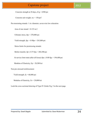 Prepared by: Dawit Bogale Submitted to: Dave Mukerman
Capstone project 2012
34
Concrete strength at 28 days, fc′g = 6500 psi
Concrete unit weight, wc = 150 pcf
Pre-tensioning strands: ½ in. diameter, seven wire low relaxation
Area of one strand = 0.153 in.2
Ultimate stress, fpu = 270,000 psi
Yield strength, fpy = 0.9fpu = 243,000 psi
Stress limits for prestressing strands:
Before transfer, fpi ≤ 0.75 fpu = 202,500 psi
At service limit state (after all losses) fpe ≤ 0.80 fpy = 194,400 psi
Modulus of Elasticity, Ep = 28,500 ksi
Non pre-stressed reinforcement:
Yield strength, fy = 60,000 psi
Modulus of Elasticity, Es = 29,000 ksi
Look the cross sectional drawing of Type IV Girder Fig. 5 in the next page.
 
