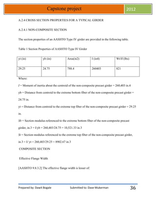 Prepared by: Dawit Bogale Submitted to: Dave Mukerman
Capstone project 2012
36
A.2.4 CROSS SECTION PROPERTIES FOR A TYPICAL GIRDER
A.2.4.1 NON-COMPOSITE SECTION
The section properties of an AASHTO Type IV girder are provided in the following table.
Table 1 Section Properties of AASHTO Type IV Girder
yt (in) yb (in) Area(in2) I (in4) Wt/lf (lbs)
29.25 24.75 788.4 260403 821
Where:
I = Moment of inertia about the centroid of the non-composite precast girder = 260,403 in.4
yb = Distance from centroid to the extreme bottom fiber of the non-composite precast girder =
24.75 in.
yt = Distance from centroid to the extreme top fiber of the non-composite precast girder = 29.25
in.
Sb = Section modulus referenced to the extreme bottom fiber of the non-composite precast
girder, in.3 = I/yb = 260,403/24.75 = 10,521.33 in.3
St = Section modulus referenced to the extreme top fiber of the non-composite precast girder,
in.3 = I/ yt = 260,403/29.25 = 8902.67 in.3
COMPOSITE SECTION
Effective Flange Width
[AASHTO 9.8.3.2] The effective flange width is lesser of:
 