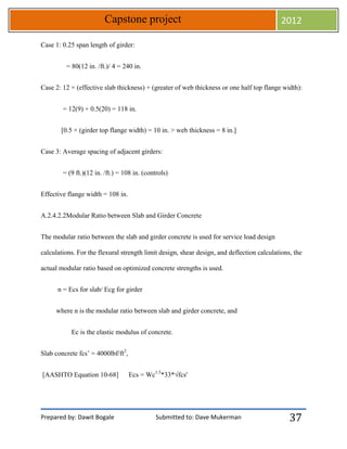 Prepared by: Dawit Bogale Submitted to: Dave Mukerman
Capstone project 2012
37
Case 1: 0.25 span length of girder:
= 80(12 in. /ft.)/ 4 = 240 in.
Case 2: 12 × (effective slab thickness) + (greater of web thickness or one half top flange width):
= 12(9) + 0.5(20) = 118 in.
[0.5 × (girder top flange width) = 10 in. > web thickness = 8 in.]
Case 3: Average spacing of adjacent girders:
= (9 ft.)(12 in. /ft.) = 108 in. (controls)
Effective flange width = 108 in.
A.2.4.2.2Modular Ratio between Slab and Girder Concrete
The modular ratio between the slab and girder concrete is used for service load design
calculations. For the flexural strength limit design, shear design, and deflection calculations, the
actual modular ratio based on optimized concrete strengths is used.
n = Ecs for slab/ Ecg for girder
where n is the modular ratio between slab and girder concrete, and
Ec is the elastic modulus of concrete.
Slab concrete fcs’ = 4000lbf/ft2
,
[AASHTO Equation 10-68] Ecs = Wc1.5
*33*√fcs'
 