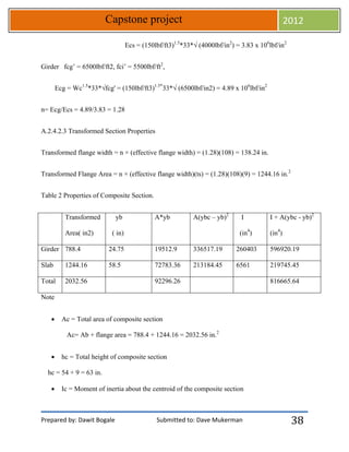 Prepared by: Dawit Bogale Submitted to: Dave Mukerman
Capstone project 2012
38
Ecs = (150lbf/ft3)1.5
*33*√ (4000lbf/in2
) = 3.83 x 106
lbf/in2
Girder fcg’ = 6500lbf/ft2, fci’ = 5500lbf/ft2
,
Ecg = Wc1.5
*33*√fcg' = (150lbf/ft3)1.5*
33*√ (6500lbf/in2) = 4.89 x 106
lbf/in2
n= Ecg/Ecs = 4.89/3.83 = 1.28
A.2.4.2.3 Transformed Section Properties
Transformed flange width = n × (effective flange width) = (1.28)(108) = 138.24 in.
Transformed Flange Area = n × (effective flange width)(ts) = (1.28)(108)(9) = 1244.16 in.2
Table 2 Properties of Composite Section.
Transformed
Area( in2)
yb
( in)
A*yb A(ybc – yb)2
I
(in4
)
I + A(ybc - yb)2
(in4
)
Girder 788.4 24.75 19512.9 336517.19 260403 596920.19
Slab 1244.16 58.5 72783.36 213184.45 6561 219745.45
Total 2032.56 92296.26 816665.64
Note
 Ac = Total area of composite section
Ac= Ab + flange area = 788.4 + 1244.16 = 2032.56 in.2
 hc = Total height of composite section
hc = 54 + 9 = 63 in.
 Ic = Moment of inertia about the centroid of the composite section
 