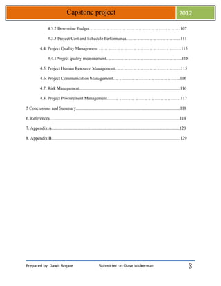 Prepared by: Dawit Bogale Submitted to: Dave Mukerman
Capstone project 2012
3
4.3.2 Determine Budget………………………………………………………107
4.3.3 Project Cost and Schedule Performance………………………………..111
4.4. Project Quality Management …………………………………………………115
4.4.1Project quality measurement……………………………………………..115
4.5. Project Human Resource Management……………………………………….115
4.6. Project Communication Management………………………………………..116
4.7. Risk Management.............................................................................................116
4.8. Project Procurement Management……………………………………………117
5 Conclusions and Summary................................................................................................118
6. References…....................................................................................................................119
7. Appendix A......................................................................................................................120
8. Appendix B.......................................................................................................................129
 